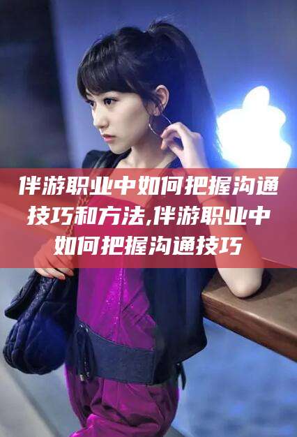 余江伴游职业中如何把握沟通技巧和方法,伴游职业中如何把握沟通技巧