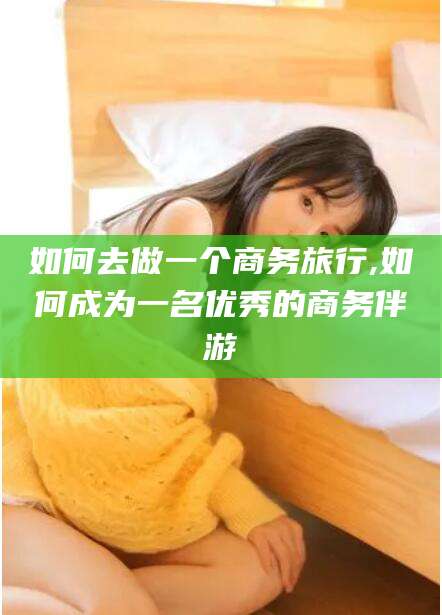 余江如何去做一个商务旅行,如何成为一名优秀的商务伴游
