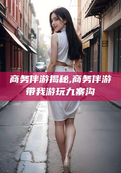 余江商务伴游揭秘,商务伴游带我游玩九寨沟