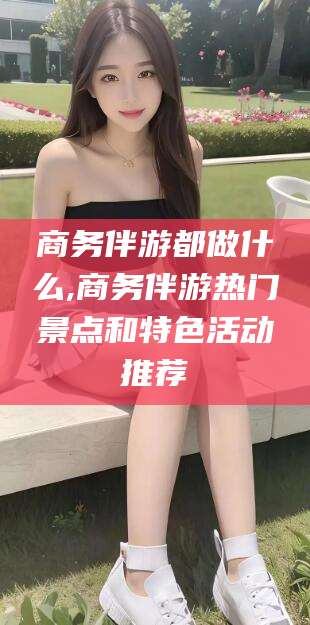 余江商务伴游都做什么,商务伴游热门景点和特色活动推荐