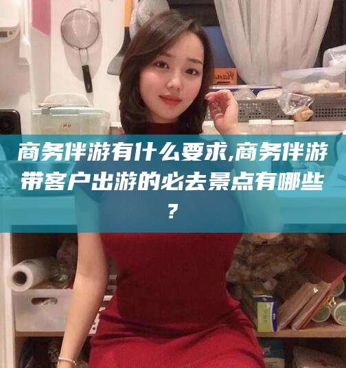 余江商务伴游有什么要求,商务伴游带客户出游的必去景点有哪些?