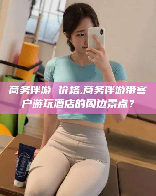 余江商务伴游 价格,商务伴游带客户游玩酒店的周边景点？