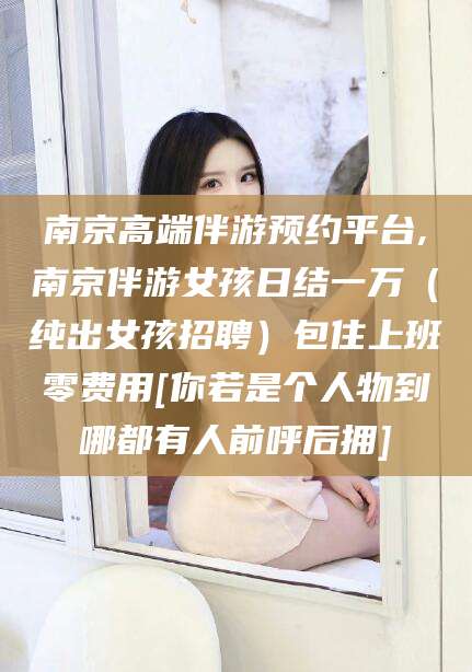 余江南京高端伴游预约平台,南京伴游女孩日结一万（纯出女孩招聘）包住上班零费用[你若是个人物到哪都有人前呼后拥]