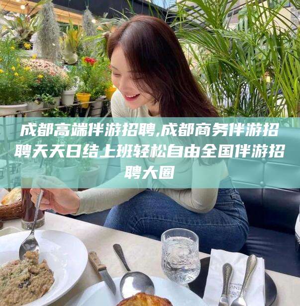 余江成都高端伴游招聘,成都商务伴游招聘天天日结上班轻松自由全国伴游招聘大圈