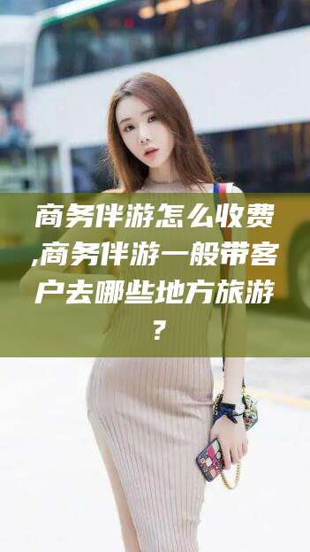 余江商务伴游怎么收费,商务伴游一般带客户去哪些地方旅游？