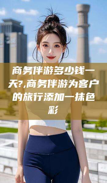 余江商务伴游多少钱一天?,商务伴游为客户的旅行添加一抹色彩