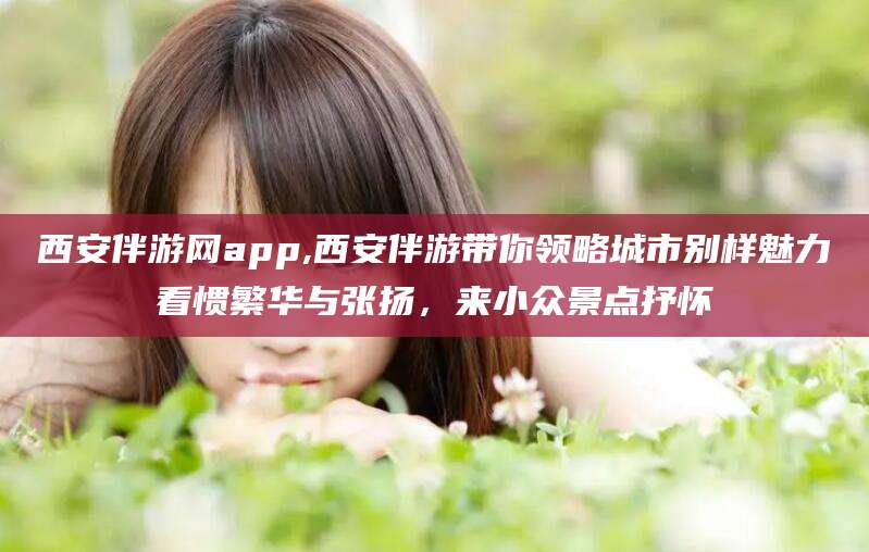 余江西安伴游网app,西安伴游带你领略城市别样魅力看惯繁华与张扬，来小众景点抒怀