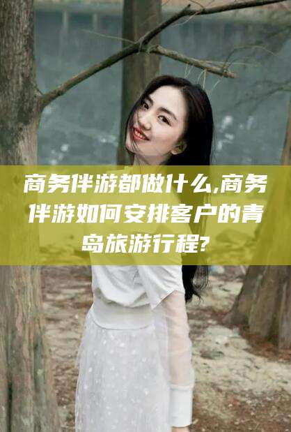 余江商务伴游都做什么,商务伴游如何安排客户的青岛旅游行程?