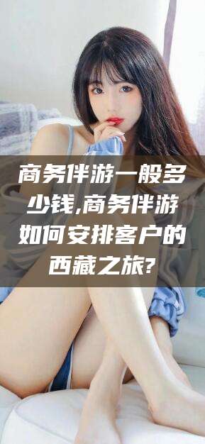 余江商务伴游一般多少钱,商务伴游如何安排客户的西藏之旅?