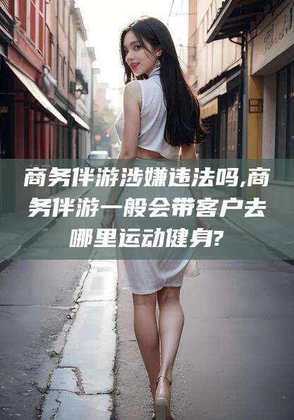 余江商务伴游涉嫌违法吗,商务伴游一般会带客户去哪里运动健身?