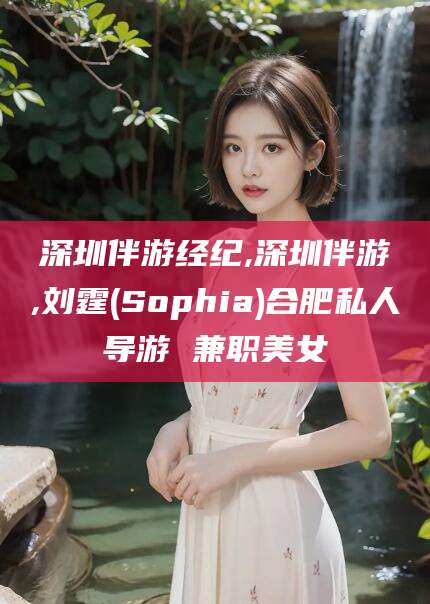 余江深圳伴游经纪,深圳伴游,刘霆(Sophia)合肥私人导游 兼职美女
