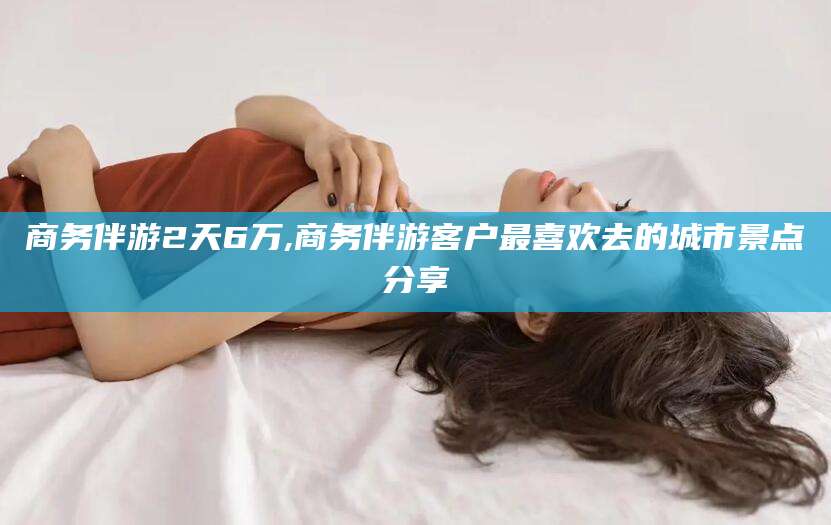 余江商务伴游2天6万,商务伴游客户最喜欢去的城市景点分享