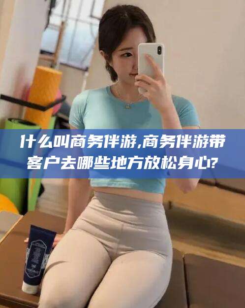 余江什么叫商务伴游,商务伴游带客户去哪些地方放松身心?