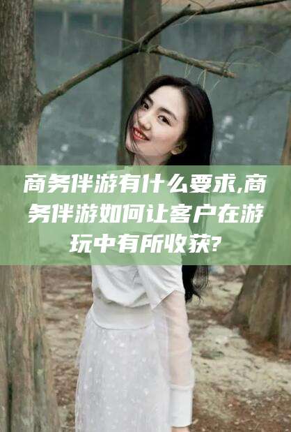 余江商务伴游有什么要求,商务伴游如何让客户在游玩中有所收获?
