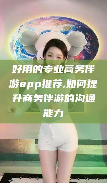 余江好用的专业商务伴游app推荐,如何提升商务伴游的沟通能力