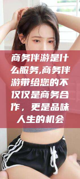 余江商务伴游是什么服务,商务伴游带给您的不仅仅是商务合作，更是品味人生的机会