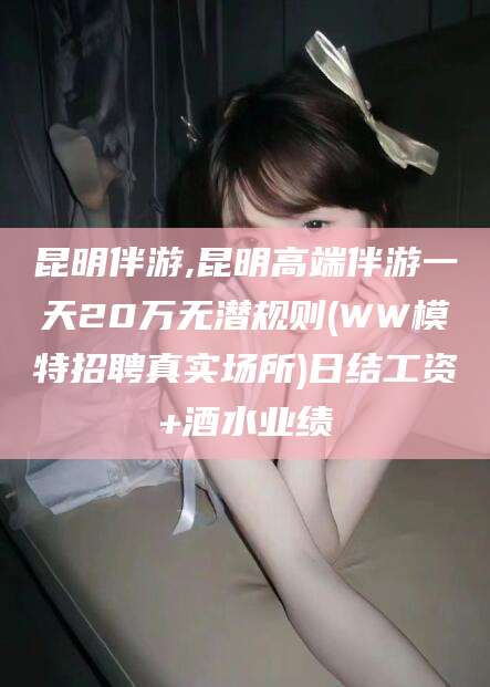 余江昆明伴游,昆明高端伴游一天20万无潜规则(WW模特招聘真实场所)日结工资+酒水业绩