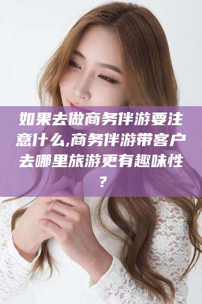 余江如果去做商务伴游要注意什么,商务伴游带客户去哪里旅游更有趣味性？