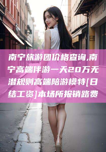 余江南宁旅游团价格查询,南宁高端伴游一天20万无潜规则高端陪游模特[日结工资]本场所报销路费