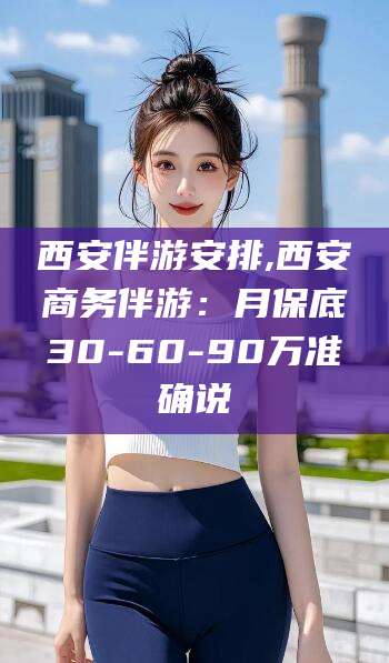 余江西安伴游安排,西安商务伴游：月保底30-60-90万准确说