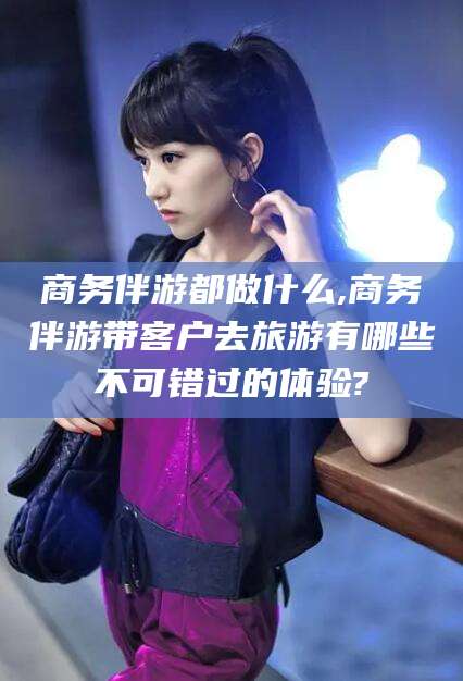 余江商务伴游都做什么,商务伴游带客户去旅游有哪些不可错过的体验?