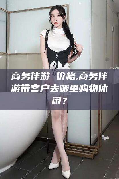 余江商务伴游 价格,商务伴游带客户去哪里购物休闲？