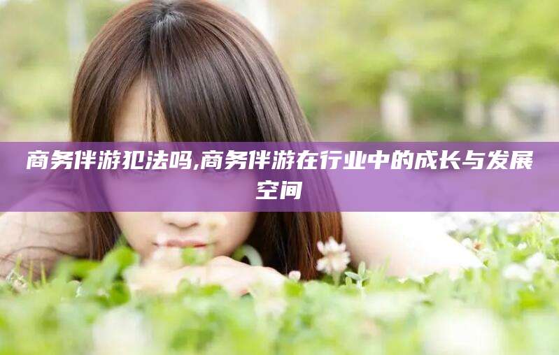 余江商务伴游犯法吗,商务伴游在行业中的成长与发展空间